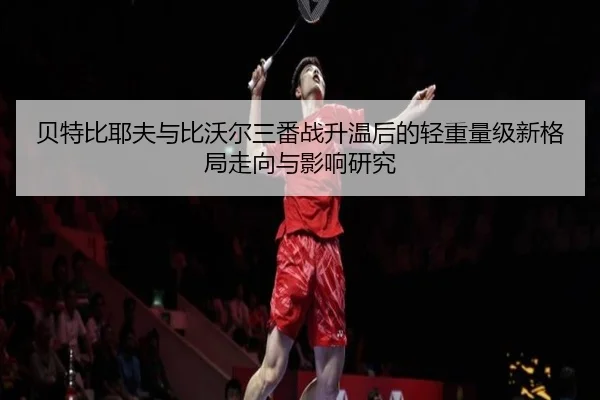 贝特比耶夫与比沃尔三番战升温后的轻重量级新格局走向与影响研究